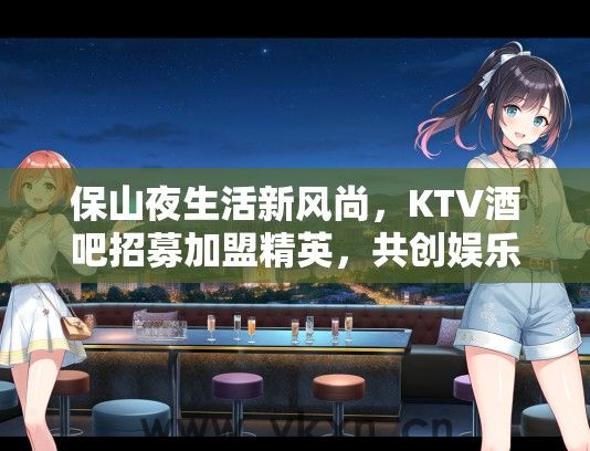 保山夜生活新风尚，KTV酒吧招募加盟精英，共创娱乐产业辉煌篇章！