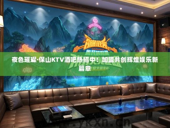 夜色璀璨·保山KTV酒吧热招中！加盟共创辉煌娱乐新篇章